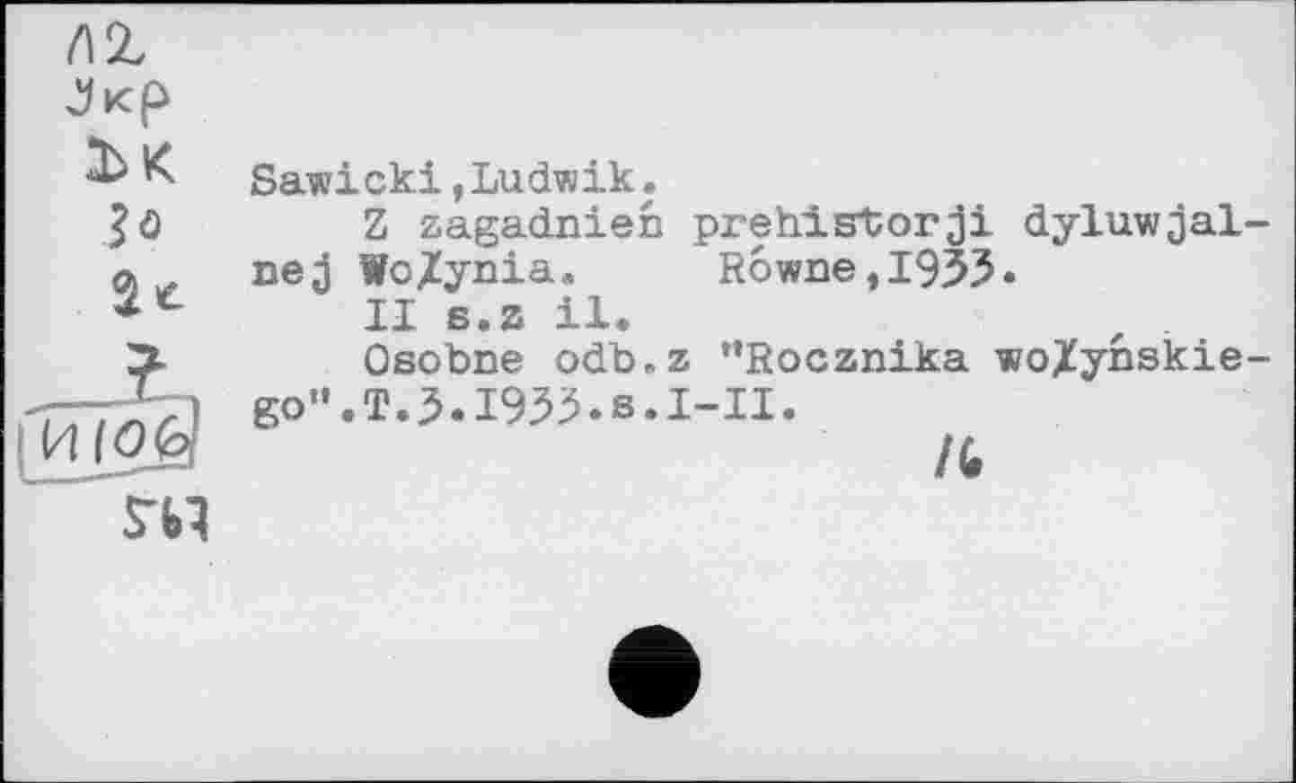 ﻿Sawicki,Ludwik.
Z zagadnien prehistorji dyluwjal nej WoZynia. Rowne,I955.
II s.z il.
Osobne odb.z ’’Rocznika woXynskie go1’.T.5.I93^.s.I-II.